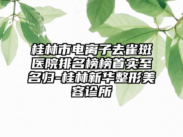 桂林市电离子去雀斑医院排名榜榜首实至名归-桂林新华整形美容诊所