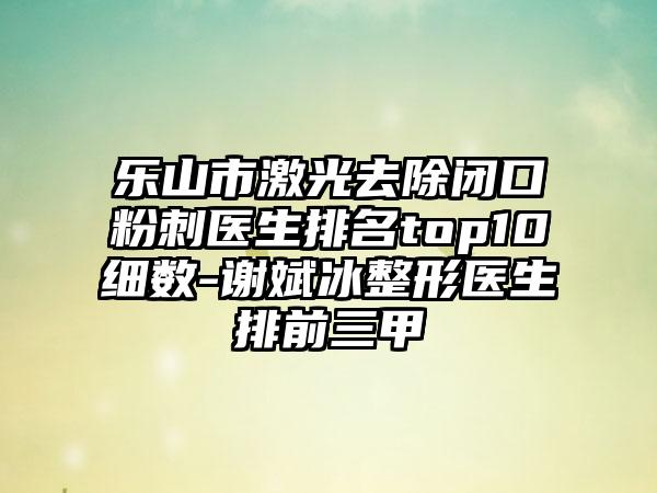 乐山市激光去除闭口粉刺医生排名top10细数-谢斌冰整形医生排前三甲