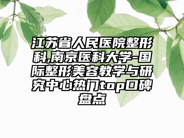 江苏省人民医院整形科,南京医科大学-国际整形美容教学与研究中心热门top口碑盘点