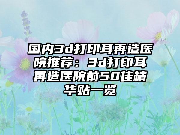 国内3d打印耳再造医院推荐：3d打印耳再造医院前50佳精华贴一览