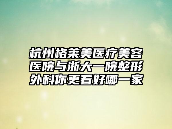 杭州格莱美医疗美容医院与浙大一院整形外科你更看好哪一家
