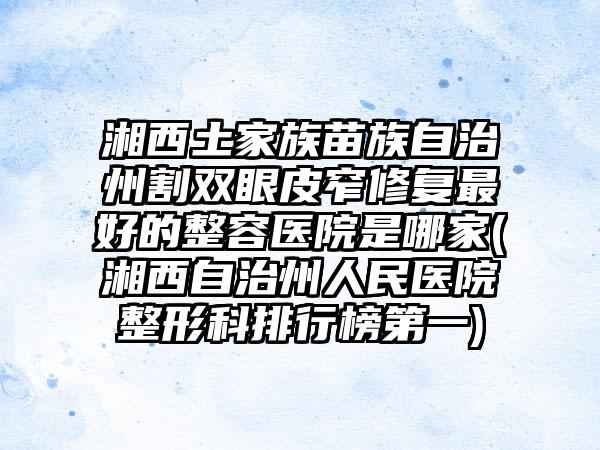 湘西土家族苗族自治州割双眼皮窄修复最好的整容医院是哪家(湘西自治州人民医院整形科排行榜第一)