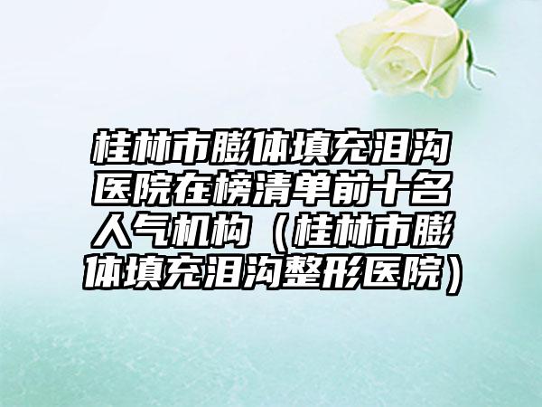 桂林市膨体填充泪沟医院在榜清单前十名人气机构（桂林市膨体填充泪沟整形医院）