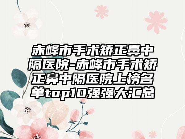 赤峰市手术矫正鼻中隔医院-赤峰市手术矫正鼻中隔医院上榜名单top10强强大汇总