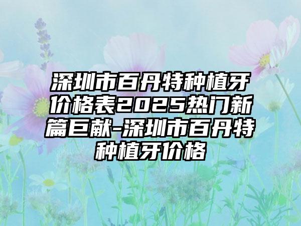 深圳市百丹特种植牙价格表2025热门新篇巨献-深圳市百丹特种植牙价格