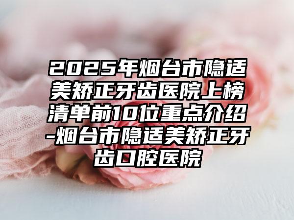 2025年烟台市隐适美矫正牙齿医院上榜清单前10位重点介绍-烟台市隐适美矫正牙齿口腔医院