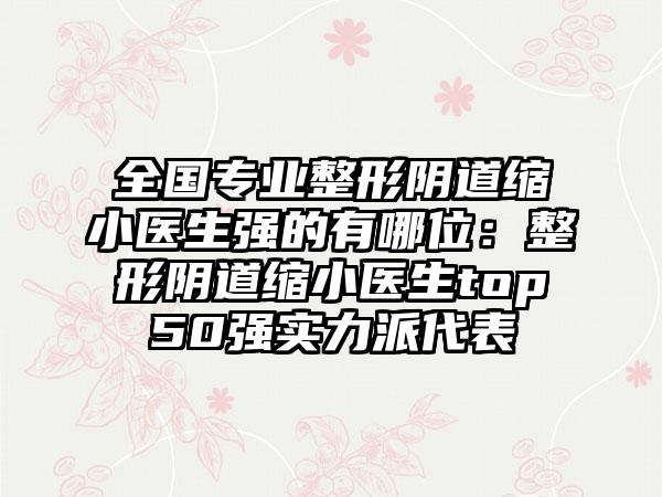 全国专业整形阴道缩小医生强的有哪位：整形阴道缩小医生top50强实力派代表