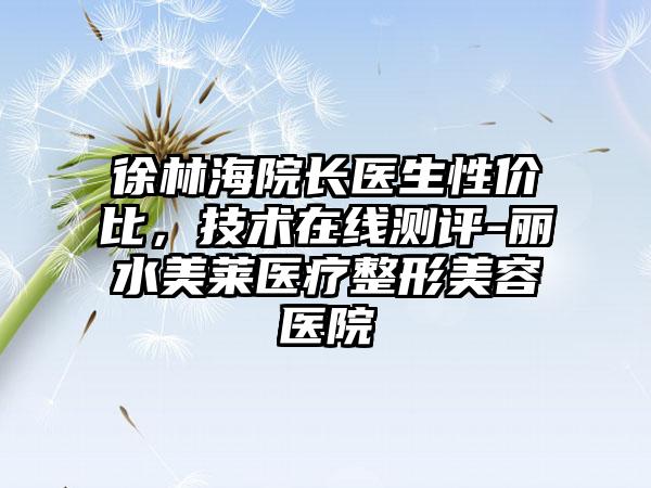 徐林海院长医生性价比，技术在线测评-丽水美莱医疗整形美容医院