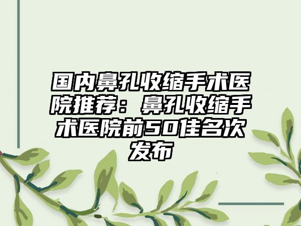 国内鼻孔收缩手术医院推荐：鼻孔收缩手术医院前50佳名次发布