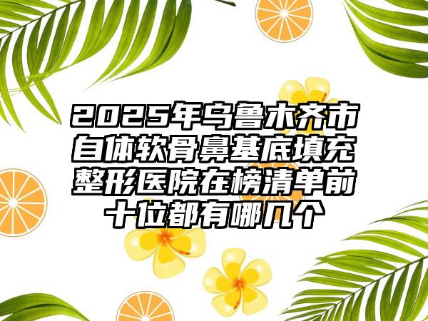 2025年乌鲁木齐市自体软骨鼻基底填充整形医院在榜清单前十位都有哪几个
