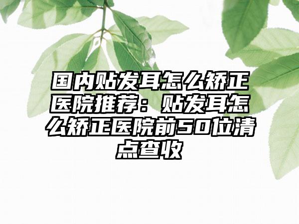 国内贴发耳怎么矫正医院推荐：贴发耳怎么矫正医院前50位清点查收