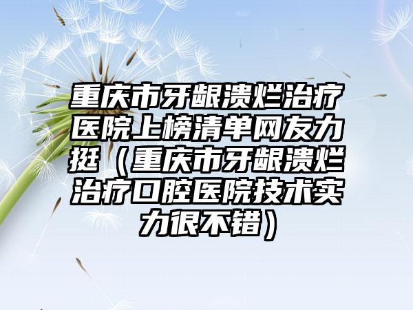 重庆市牙龈溃烂治疗医院上榜清单网友力挺（重庆市牙龈溃烂治疗口腔医院技术实力很不错）