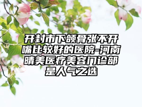 开封市下颌骨张不开嘴比较好的医院-河南晴美医疗美容门诊部是人气之选