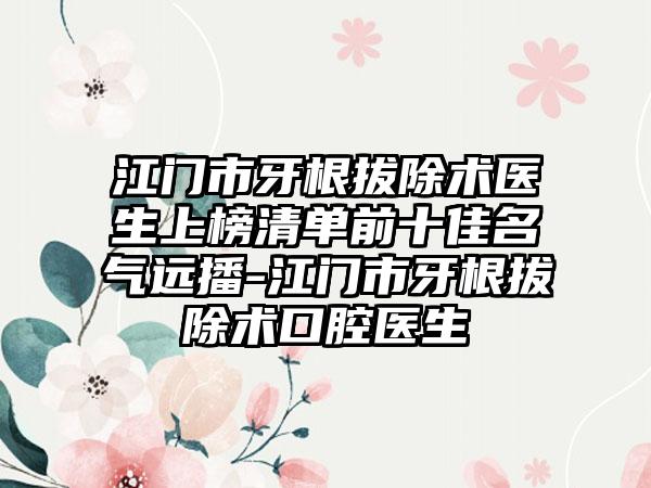江门市牙根拔除术医生上榜清单前十佳名气远播-江门市牙根拔除术口腔医生