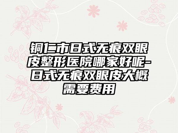 铜仁市日式无痕双眼皮整形医院哪家好呢-日式无痕双眼皮大概需要费用