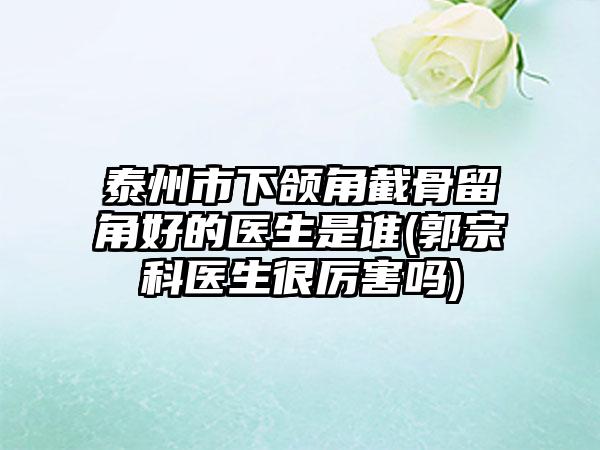 泰州市下颌角截骨留角好的医生是谁(郭宗科医生很厉害吗)