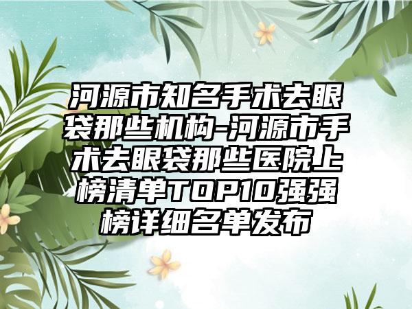 河源市知名手术去眼袋那些机构-河源市手术去眼袋那些医院上榜清单TOP10强强榜详细名单发布