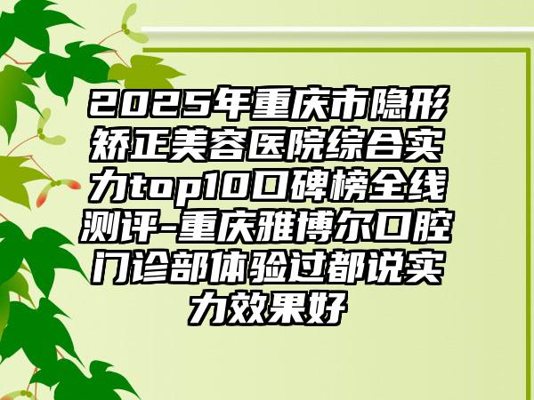 2025年重庆市隐形矫正美容医院综合实力top10口碑榜全线测评-重庆雅博尔口腔门诊部体验过都说实力效果好