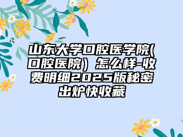 山东大学口腔医学院(口腔医院）怎么样-收费明细2025版秘密出炉快收藏