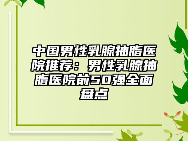 中国男性乳腺抽脂医院推荐：男性乳腺抽脂医院前50强全面盘点
