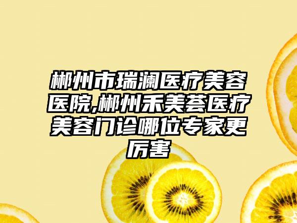 郴州市瑞澜医疗美容医院,郴州禾美荟医疗美容门诊哪位专家更厉害