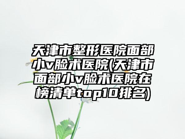 天津市整形医院面部小v脸术医院(天津市面部小v脸术医院在榜清单top10排名)