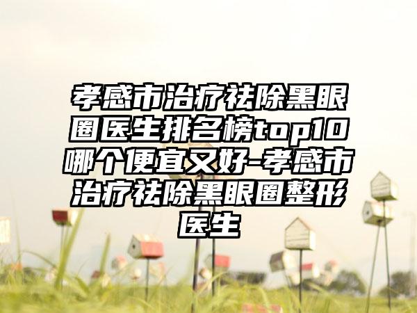 孝感市治疗祛除黑眼圈医生排名榜top10哪个便宜又好-孝感市治疗祛除黑眼圈整形医生