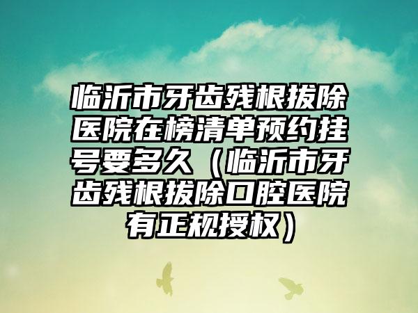 临沂市牙齿残根拔除医院在榜清单预约挂号要多久（临沂市牙齿残根拔除口腔医院有正规授权）