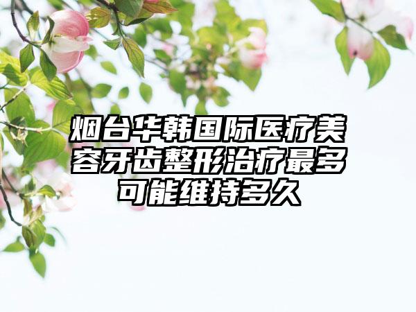 烟台华韩国际医疗美容牙齿整形治疗最多可能维持多久
