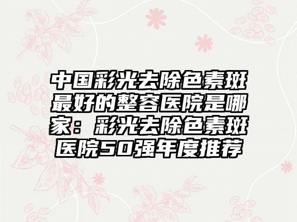 中国彩光去除色素斑最好的整容医院是哪家：彩光去除色素斑医院50强年度推荐