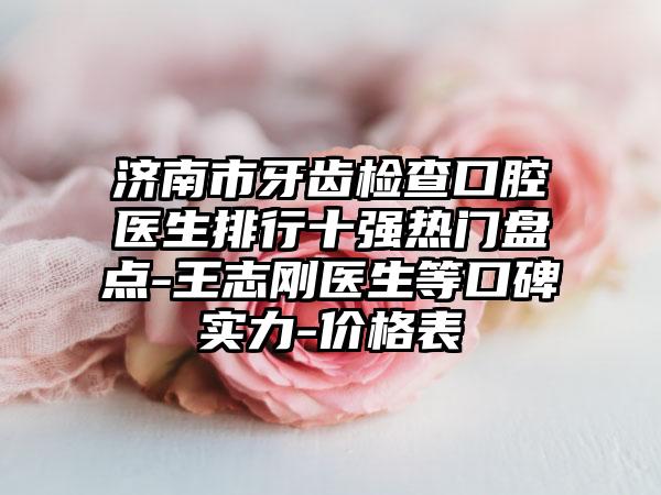 济南市牙齿检查口腔医生排行十强热门盘点-王志刚医生等口碑实力-价格表