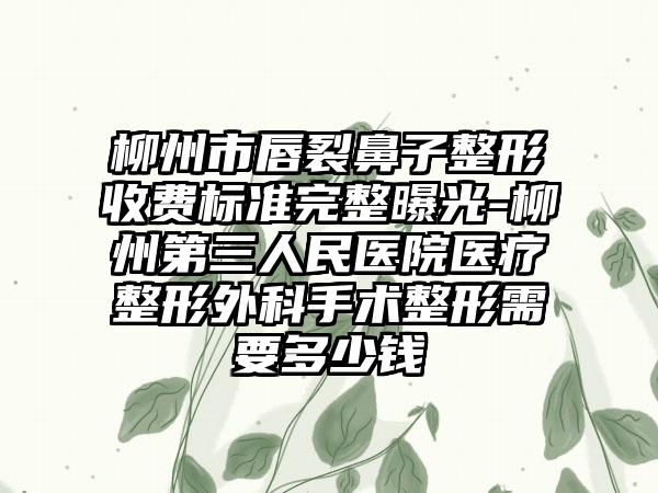 柳州市唇裂鼻子整形收费标准完整曝光-柳州第三人民医院医疗整形外科手术整形需要多少钱