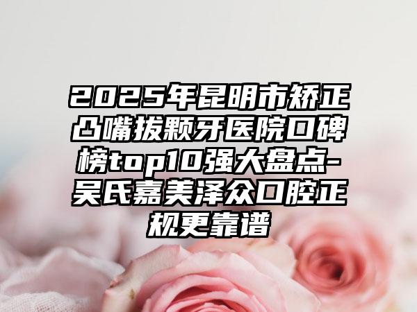2025年昆明市矫正凸嘴拔颗牙医院口碑榜top10强大盘点-吴氏嘉美泽众口腔正规更靠谱