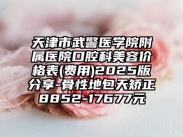 天津市武警医学院附属医院口腔科美容价格表(费用)2025版分享-骨性地包天矫正8852-17677元