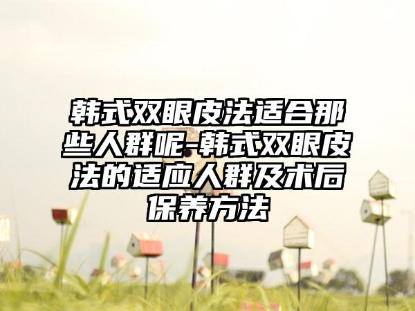 韩式双眼皮法适合那些人群呢-韩式双眼皮法的适应人群及术后保养方法