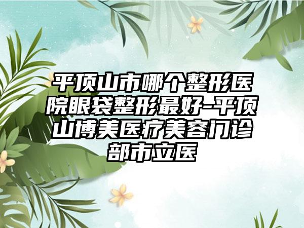 平顶山市哪个整形医院眼袋整形最好-平顶山博美医疗美容门诊部市立医