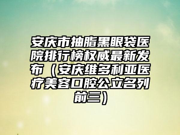 安庆市抽脂黑眼袋医院排行榜权威最新发布（安庆维多利亚医疗美容口腔公立名列前三）