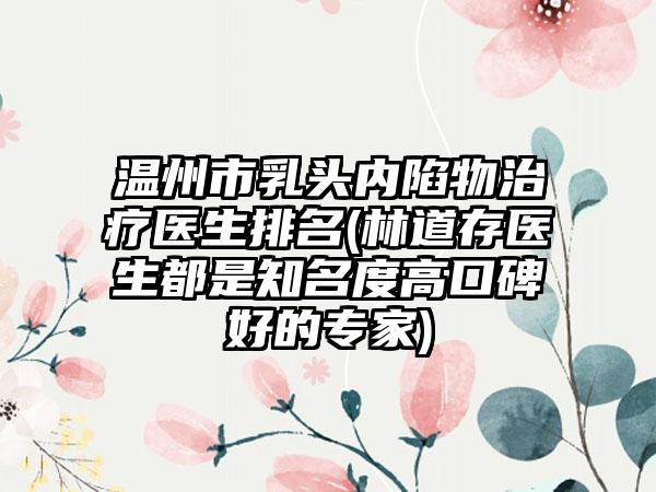 温州市乳头内陷物治疗医生排名(林道存医生都是知名度高口碑好的专家)
