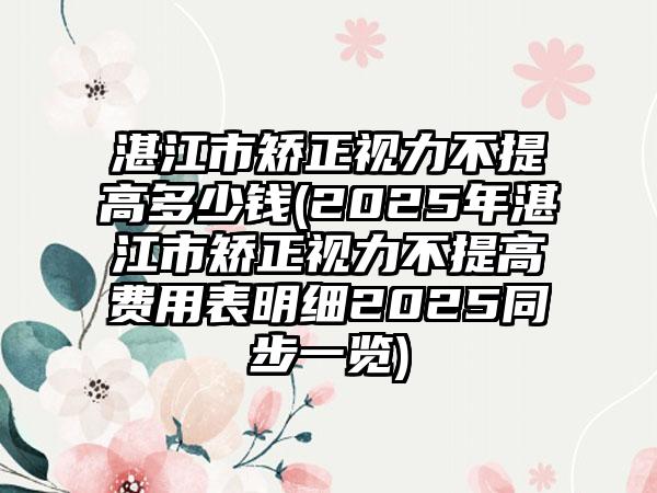 湛江市矫正视力不提高多少钱(2025年湛江市矫正视力不提高费用表明细2025同步一览)