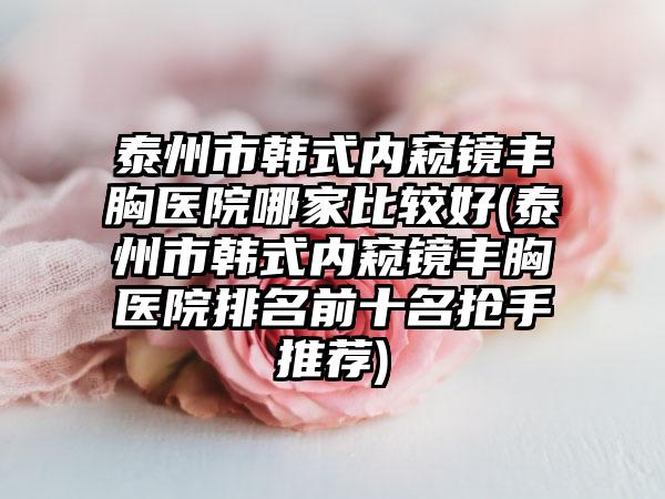 泰州市韩式内窥镜丰胸医院哪家比较好(泰州市韩式内窥镜丰胸医院排名前十名抢手推荐)