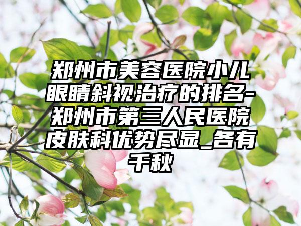 郑州市美容医院小儿眼睛斜视治疗的排名-郑州市第三人民医院皮肤科优势尽显_各有千秋