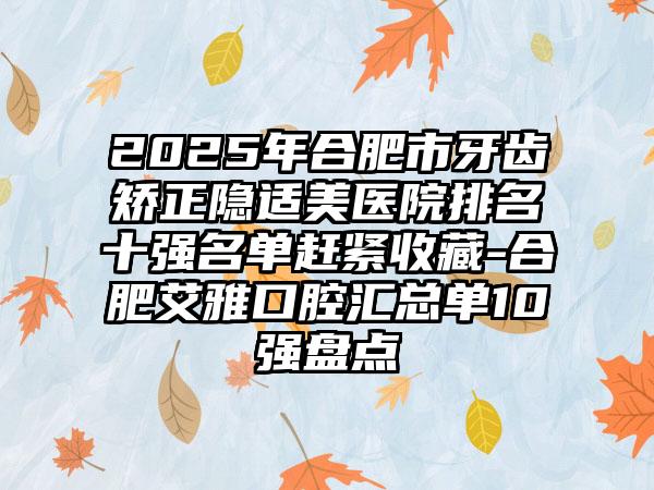 2025年合肥市牙齿矫正隐适美医院排名十强名单赶紧收藏-合肥艾雅口腔汇总单10强盘点