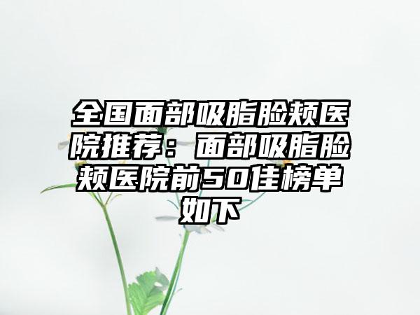 全国面部吸脂脸颊医院推荐：面部吸脂脸颊医院前50佳榜单如下