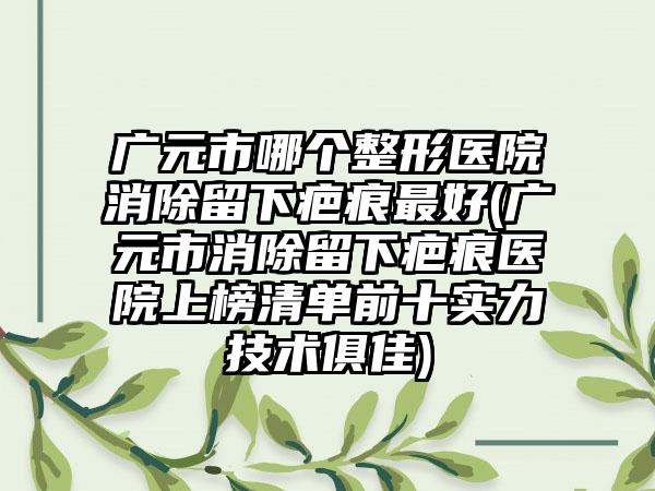 广元市哪个整形医院消除留下疤痕最好(广元市消除留下疤痕医院上榜清单前十实力技术俱佳)