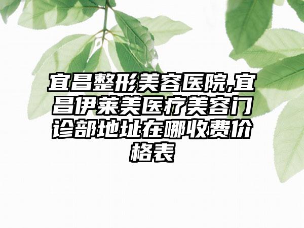 宜昌整形美容医院,宜昌伊莱美医疗美容门诊部地址在哪收费价格表