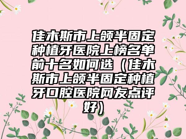 佳木斯市上颌半固定种植牙医院上榜名单前十名如何选（佳木斯市上颌半固定种植牙口腔医院网友点评好）