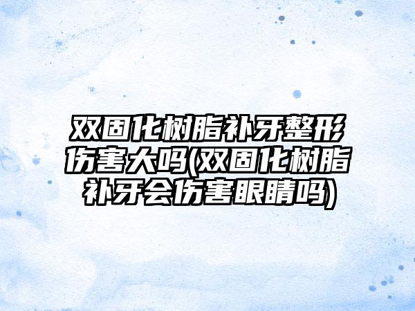 双固化树脂补牙整形伤害大吗(双固化树脂补牙会伤害眼睛吗)
