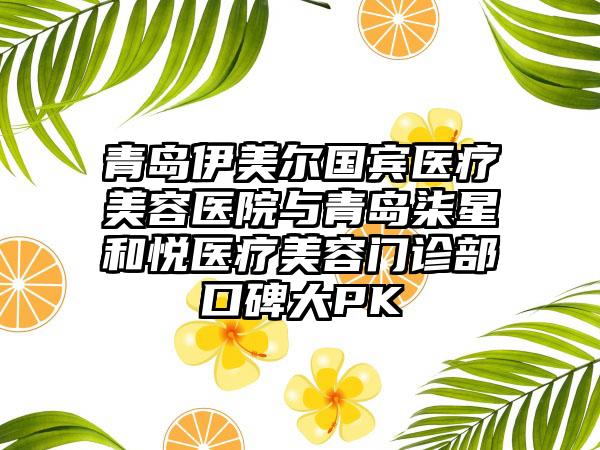 青岛伊美尔国宾医疗美容医院与青岛柒星和悦医疗美容门诊部口碑大PK
