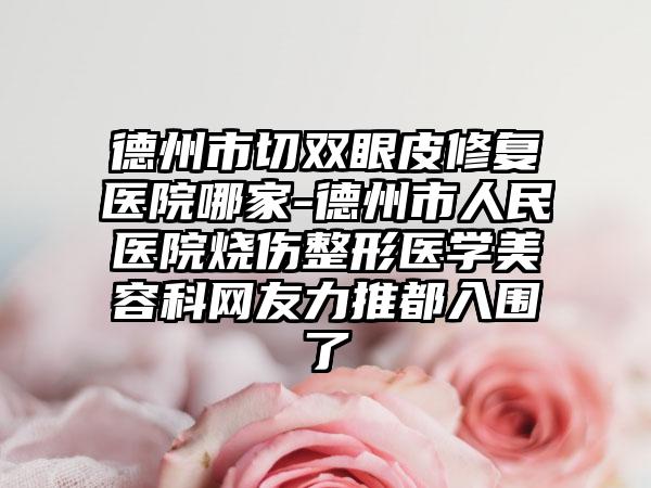 德州市切双眼皮修复医院哪家-德州市人民医院烧伤整形医学美容科网友力推都入围了
