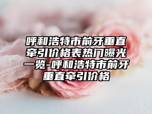 呼和浩特市前牙垂直牵引价格表热门曝光一览-呼和浩特市前牙垂直牵引价格